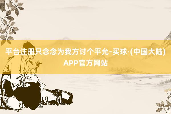 平台注册只念念为我方讨个平允-买球·(中国大陆)APP官方网站