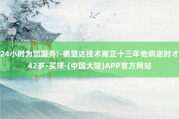 24小时为您服务!-德盟达技术雍正十三年他病逝时才42岁-买球·(中国大陆)APP官方网站
